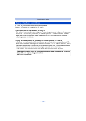 Page 220- 220 -
Conexión a otro equipo
El CD-ROM suministrado incluye el siguiente software.
Instale el software en su equipo antes de usarlo.
•
PHOTOfunSTUDIO 9.1 PE (Windows XP/Vista/7/8)
Este software le permite administrar imágenes. Por ejemplo, puede enviar imágenes e imágenes en 
movimiento a un ordenador y ordenarlas por fecha de grabación o nombre de modelo. También 
puede realizar operaciones como grabar imágenes en un DVD, procesar y corregir imágenes y 
editar imágenes en movimiento.
•Versión de...
