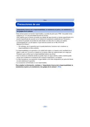 Page 233- 233 -
Otros
Precauciones de uso
•Esta cámara posee una función impermeable y a prueba de polvo para “IP68”. Se pueden tomar 
imágenes en 13 m de profundidad durante 60 minutos.¢ 
(Esto significa que la cámara se puede usar debajo del agua durante un tiempo especificado en la 
presión especificada de acuerdo con el método de manipulación establecido por Panasonic.)
•La cámara ha pasado una prueba de caída desde una altura de 2 m sobre una madera 
contrachapada de 3 cm de espesor, lo que está de acuerdo...