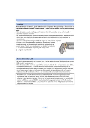 Page 236- 236 -
Otros
Antes de limpiar la cámara, quite la batería o el acoplador DC (opcional), o desconecte la 
clavija de alimentación de la toma corriente. Luego frote la cámara con un paño blando y 
seco.
•
Si la cámara se ensucia mucho, puede limpiarse retirando la suciedad con un paño mojado y 
escurrido, luego con uno seco.
•No utilice disolventes como gasolina, diluyente, alcohol, productos para limpieza, detergentes para 
cocina, etc., para limpiar la cámara ya que de hacerlo podría deteriorarla y...