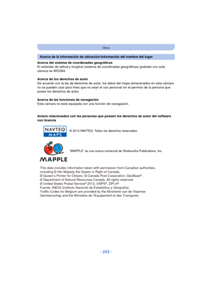 Page 243- 243 -
Otros
Acerca del sistema de coordenadas geográficas
El estándar de latitud y longitud (sistema de coordinadas geográficas) grabado con esta 
cámara es WGS84.
Acerca de los derechos de autor
De acuerdo con la ley de derechos de autor, los  datos del mapa almacenados en esta cámara 
no se pueden usar para fines que no sean el uso personal sin el permiso de la persona que 
posee los derechos de autor.
Acerca de las funciones de navegación
Esta cámara no está equipada con una función de navegación....