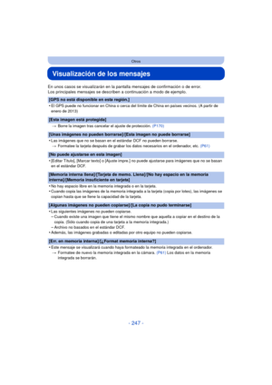 Page 247- 247 -
Otros
Visualización de los mensajes
En unos casos se visualizarán en la pantalla mensajes de confirmación o de error.
Los principales mensajes se describen a continuación a modo de ejemplo.
[GPS no está disponible en esta región.]
•
El GPS puede no funcionar en China o cerca del límite de China en países vecinos. (A partir de 
enero de 2013)
[Esta imagen está protegida]
>Borre la imagen tras cancelar el ajuste de protección.  (P170)
[Unas imágenes no pueden borrarse]/[Esta imagen no puede...