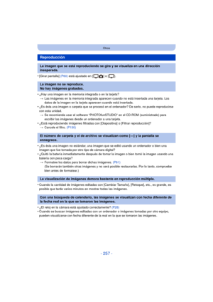 Page 257- 257 -
Otros
•[Girar pantalla] (P60) está ajustado en [ ] o [ ].
•¿Hay una imagen en la memoria integrada o en la tarjeta?
> Las imágenes en la memoria integrada aparecen cuando no está insertada una tarjeta. Los 
datos de la imagen en la tarjeta aparecen cuando está insertada.
•¿Es ésta una imagen o carpeta que se procesó en el ordenador? De serlo, no puede reproducirse 
con esta unidad.
> Se recomienda usar el software “PHOTOfunSTUDIO” en el CD-ROM (suministrado) para 
escribir las imágenes desde un...