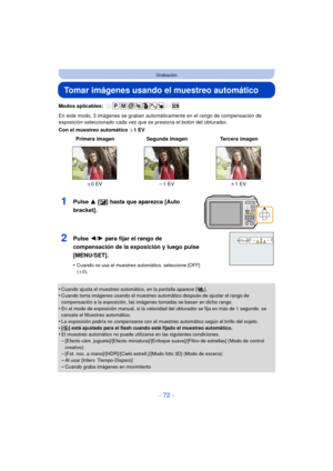 Page 72- 72 -
Grabación
Tomar imágenes usando el muestreo automático
Modos aplicables: 
En este modo, 3 imágenes se graban automáticamente en el rango de compensación de 
exposición seleccionado cada vez que se presiona el botón del obturador.
Con el muestreo automático d1EV
•
Cuando ajusta el muestreo automático, en la pantalla aparece [ ].•Cuando toma imágenes usando el muestreo automático después de ajustar el rango de 
compensación a la exposición, las imágenes tomadas se basan en dicho rango.
•En el modo...