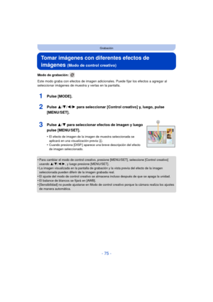 Page 75- 75 -
Grabación
Tomar imágenes con diferentes efectos de 
imágenes 
(Modo de control creativo)
Modo de grabación: 
Este modo graba con efectos de imagen adicionales. Puede fijar los efectos a agregar al 
seleccionar imágenes de muestra y verlas en la pantalla.
1Pulse [MODE].
2Pulse  3/4/2/ 1 para seleccionar [Control creativo] y, luego, pulse 
[MENU/SET].
3Pulse  3/4 para seleccionar efectos de imagen y luego 
pulse [MENU/SET].
•El efecto de imagen de la imagen de muestra seleccionada se 
aplicará en...