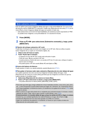 Page 83- 83 -
Grabación
Esto es óptimo para tomar imágenes debajo del agua a más profundidad de 13 m con el uso 
del estuche marino (DMW-MCFT5: opcional). Puede usar [Reproducción de color] (P115) en el 
menú [Rec] y tomar imágenes debajo del agua son perder el matiz rojo.
¢ Esta cámara tiene una función de impermeabilidad y de resistencia al polvo equivalente al “IP68”. 
Es posible tomar imágenes a una profundidad de 13 m durante 60 minutos.
1Pulse [MODE].
2Pulse  3/4/2/ 1 para seleccionar [Submarino avanzado]...