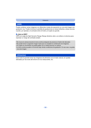 Page 90- 90 -
Grabación
Puede combinar varias imágenes con diferentes niveles de exposición en una sola imagen con 
gradación rica. Puede minimizar la pérdida de gr adaciones en áreas brillantes y áreas oscuras 
cuando, por ejemplo, el contraste entre el fondo y el sujeto es grande.
∫ ¿Qué es HDR?
HDR es la sigla de High Dynamic Range (Rango dinámico alto) y se refiere a la técnica para 
expresar un rango de contraste amplio.
•
No mueva la cámara durante la toma continua después de presionar el botón del...