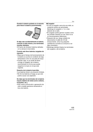 Page 105Otro
105VQT0Y78
Guarde la batería quitada en el estuche 
para llevar la batería (suministrada).
Si deja caer accidentalmente la batería, 
controle si ésta misma y los terminales 
resultan dañados.
 El hecho de introducir baterías dañadas 
en la cámara la hará dañar.
Cuando sale lleve baterías cargadas de 
repuesto.
 Sepa que el tiempo de funcionamiento de 
la batería se acorta en condición de baja 
temperatura como en una pista de esquí.
 Cuando viaja, no se olvide de llevar 
consigo el cargador de la...