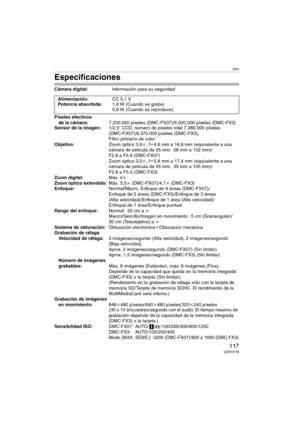 Page 117Otro
117VQT0Y78
Especificaciones
Cámara digital:Información para su seguridad
Píxeles efectivos 
de la cámara:7.200.000 píxeles (DMC-FX07)/6.000.000 píxeles (DMC-FX3)
Sensor de la imagen:1/2,5q CCD, número de píxeles total 7.380.000 píxeles 
(DMC-FX07)/6.370.000 píxeles (DMC-FX3), 
Filtro primario de color
Objetivo:Zoom óptico 3,6k, fl4,6 mm a 16,8 mm (equivalente a una 
cámara de película de 35 mm: 28 mm a 102 mm)/
F2.8 a F5.6 (DMC-FX07)
Zoom óptico 3,0k, fl5,8 mm a 17,4 mm (equivalente a una 
cámara de...