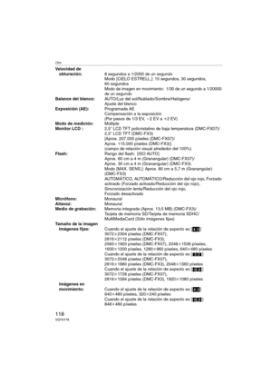 Page 118Otro
118VQT0Y78
Velocidad de 
obturación:8 segundos a 1/2000 de un segundoModo [CIELO ESTRELL.]: 15 segundos, 30 segundos, 
60 segundos
Modo de imagen en movimiento: 1/30 de un segundo a 1/20000 
de un segundo
Balance del blanco:AUTO/Luz del sol/Nublado/Sombra/Halógeno/
Ajuste del blanco
Exposición (AE):Programada AE
Compensación a la exposición 
(Por pasos de 1/3 EV, j2EV a i2EV)
Modo de medición:Múltiple
Monitor LCD :2,5q LCD TFT policristalino de baja temperatura (DMC-FX07)/
2,5q LCD TFT (DMC-FX3)...