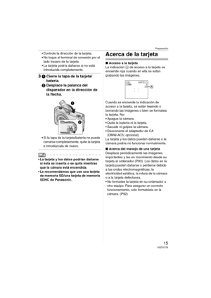 Page 15Preparación
15VQT0Y78
 Controle la dirección de la tarjeta.
 No toque el terminal de conexión por el 
lado trasero de la tarjeta.
 La tarjeta podría dañarse si no está 
introducida completamente.
31Cierre la tapa de la tarjeta/
batería.
2Desplace la palanca del 
disparador en la dirección de 
la flecha.
 Si la tapa de la tarjeta/batería no puede 
cerrarse completamente, quite la tarjeta 
e introdúzcala de nuevo.
 La tarjeta y los datos podrían dañarse 
si ésta se inserta o se quita mientras 
que la...