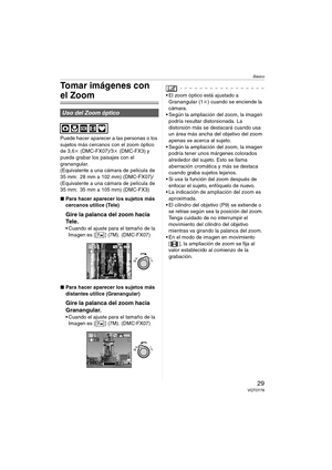 Page 29Básico
29VQT0Y78
Tomar imágenes con 
el Zoom
Puede hacer aparecer a las personas o los 
sujetos más cercanos con el zoom óptico 
de 3,6k (DMC-FX07)/3k (DMC-FX3) y 
puede grabar los paisajes con el 
granangular.
(Equivalente a una cámara de película de 
35 mm: 28 mm a 102 mm) (DMC-FX07)/
(Equivalente a una cámara de película de 
35 mm: 35 mm a 105 mm) (DMC-FX3)
∫Para hacer aparecer los sujetos más 
cercanos utilice (Tele)
Gire la palanca del zoom hacia 
Tel e .
 Cuando el ajuste para el tamaño de la...