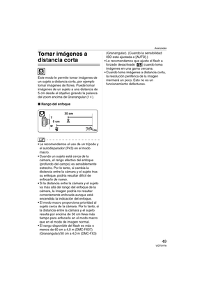 Page 49Avanzadas
49VQT0Y78
Tomar imágenes a 
distancia corta 
Este modo le permite tomar imágenes de 
un sujeto a distancia corta, por ejemplo 
tomar imágenes de flores. Puede tomar 
imágenes de un sujeto a una distancia de 
5 cm desde el objetivo girando la palanca 
del zoom encima de Granangular (1k).
∫Rango del enfoque
 
 Le recomendamos el uso de un trípode y 
el autodisparador (P43) en el modo 
macro.
 Cuando un sujeto está cerca de la 
cámara, el rango efectivo del enfoque 
(profundo del campo) es...