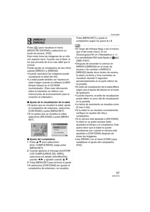 Page 57Avanzadas
57VQT0Y78
Pulse [ ] para visualizar el menú 
[MODO DE ESCENA] y seleccione un 
modo de escena. (P50)
Este modo toma las imágenes de un niño 
con aspecto sano. Cuando usa el flash, la 
luz que procede de él es más débil que lo 
normal.
Puede ajustar el cumpleaños de dos niños 
usando [NIÑOS1] y [NIÑOS2].
 Cuando reproduce las imágenes puede 
visualizarse la edad del niño.
 La edad puede también ser impresa en 
cada imagen usando el software [LUMIX 
Simple Viewer] en el CD-ROM 
(suministrado)....