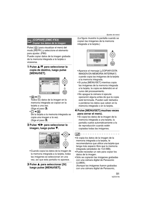 Page 91Ajustes de menú
91VQT0Y78
Pulse [ ] para visualizar el menú del 
modo [REPR.] y seleccione el elemento 
para ajustar. (P80)
Puede copiar datos de la imagen grabada 
de la memoria integrada a la tarjeta o 
viceversa.
1Pulse 3/4 para seleccionar la 
copia de destino, luego pulse 
[MENU/SET].
:
Todos los datos de la imagen en la 
memoria integrada se copian en la 
tarjeta a una vez.
(Siga el paso 
3)
:
De la tarjeta a la memoria integrada se 
copia una imagen a la vez.
(Siga el paso 
2)
2Pulse 2/1 para...