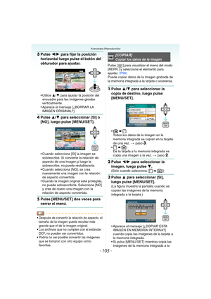 Page 105- 105 -
Avanzadas (Reproducción)
3Pulse 2/1 para fijar la posición 
horizontal luego pulse el botón del 
obturador para ajustar.
 Utilice 3/4 para ajustar la posición del 
encuadre para las imágenes giradas 
verticalmente.
 Aparece el mensaje [¿BORRAR LA 
IMAGEN ORIGINAL?].
4Pulse 3/4 para seleccionar [SI] o 
[NO], luego pulse [MENU/SET].
 Cuando selecciona [SI] la imagen se 
sobrescribe. Si convierte la relación de 
aspecto de una imagen y luego la 
sobrescribe, no puede restablecerla.
 Cuando...