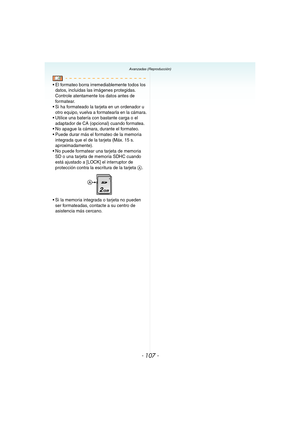 Page 107- 107 -
Avanzadas (Reproducción)
 El formateo borra irremediablemente todos los 
datos, incluidas las imágenes protegidas. 
Controle atentamente los datos antes de 
formatear.
 Si ha formateado la tarjeta en un ordenador u 
otro equipo, vuelva a formatearla en la cámara.
 Utilice una batería con bastante carga o el 
adaptador de CA (opcional) cuando formatea.
 No apague la cámara, durante el formateo.
 Puede durar más el formateo de la memoria 
integrada que el de la tarjeta (Máx. 15 s....