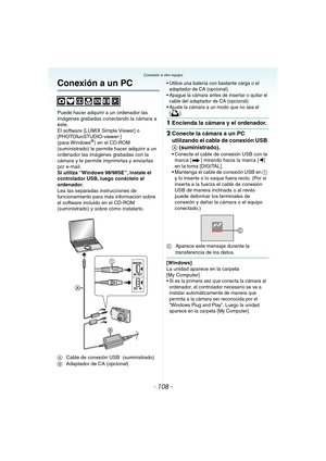 Page 108- 108 -
Conexión a otro equipoConexión a otro equipo
Conexión a un PC
Puede hacer adquirir a un ordenador las 
imágenes grabadas conectando la cámara a 
éste.
El software [LUMIX Simple Viewer] o 
[PHOTOfunSTUDIO-viewer-] 
(para Windows
®) en el CD-ROM 
(suministrado) le permite hacer adquirir a un 
ordenador las imágenes grabadas con la 
cámara y le permite imprimirlas y enviarlas 
por e-mail.
Si utiliza “Windows
 98/98SE”, instale el 
controlador USB, luego conéctelo al 
ordenador.
Lea las separadas...