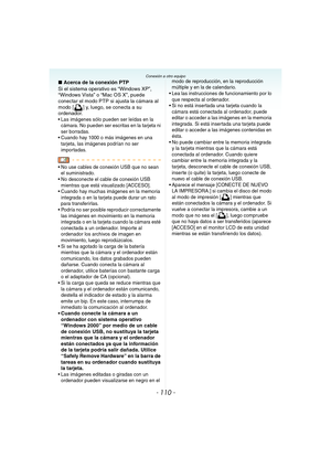 Page 110- 110 -
Conexión a otro equipo
∫Acerca de la conexión PTP
Si el sistema operativo es “Windows XP”, 
“Windows Vista” o “Mac OS X”, puede 
conectar el modo PTP si ajusta la cámara al 
modo [ ] y, luego, se conecta a su 
ordenador.
 Las imágenes sólo pueden ser leídas en la 
cámara. No pueden ser escritas en la tarjeta ni 
ser borradas.
 Cuando hay 1000 o más imágenes en una 
tarjeta, las imágenes podrían no ser 
importadas.
 No use cables de conexión USB que no sean 
el suministrado.
 No desconecte el...