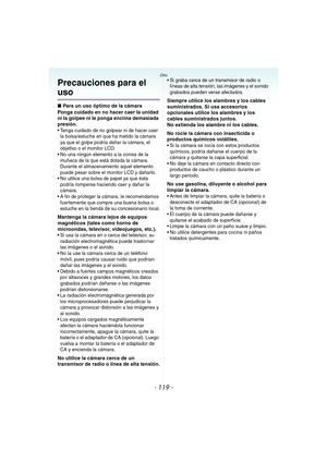 Page 119- 119 -
Otro
Precauciones para el 
uso
∫Para un uso óptimo de la cámara
Ponga cuidado en no hacer caer la unidad 
ni la golpee ni le ponga encima demasiada 
presión.
 Tenga cuidado de no golpear ni de hacer caer 
la bolsa/estuche en que ha metido la cámara 
ya que el golpe podría dañar la cámara, el 
objetivo o el monitor LCD.
 No una ningún elemento a la correa de la 
muñeca de la que está dotada la cámara. 
Durante el almacenamiento aquel elemento 
puede pesar sobre el monitor LCD y dañarlo.
 No...