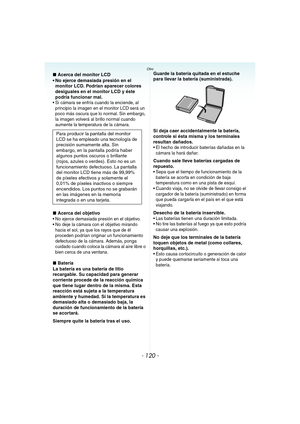 Page 120- 120 -
Otro
∫Acerca del monitor LCD
 No ejerce demasiada presión en el 
monitor LCD. Podrían aparecer colores 
desiguales en el monitor LCD y éste 
podría funcionar mal.
 Si cámara se enfría cuando la enciende, al 
principio la imagen en el monitor LCD será un 
poco más oscura que lo normal. Sin embargo, 
la imagen volverá al brillo normal cuando 
aumente la temperatura de la cámara.
∫Acerca del objetivo No ejerce demasiada presión en el objetivo.
 No deje la cámara con el objetivo mirando 
hacia el...