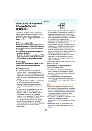 Page 13- 13 -
Preparación
Acerca de la memoria 
integrada/Tarjeta 
(opcional)
La memoria integrada puede usarse como 
medio de almacenamiento temporal cuando 
está llena la tarjeta que se está usando.
Cuando copia las imágenes grabadas a una 
tarjeta. (P105)
∫
Memoria integrada [ ]
Puede grabar o reproducir imágenes con la 
memoria integrada (Cuando está insertada 
una tarjeta la memoria integrada no puede 
ser usada).
 La capacidad de la memoria integrada es 
alrededor de 27 MB.
 El tamaño de la imagen está...