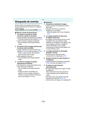 Page 124- 124 -
Otro
Búsqueda de averías
Si hace volver a los ajustes de menú que 
tenía al momento de la compra, la condición 
puede mejorar.
Ajuste [REINIC.] en el menú [CONF.]. (P21)
∫Batería y fuente de alimentación
1: La cámara no puede ser hecha 
funcionar cuando se enciende.
 ¿Está insertada correctamente la batería?
– Controle la dirección de la batería. (P12)
 ¿Está la batería cargada lo bastante?
– Use una batería que tenga bastante 
carga.
2: El monitor LCD se apaga mientras que 
la cámara está...