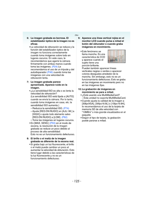 Page 125- 125 -
Otro
6: La imagen grabada es borrosa. El 
estabilizador óptico de la imagen no es 
eficaz.
 La velocidad de obturación se reduce y la 
función del estabilizador óptico de la 
imagen no funciona correctamente 
cuando toma imágenes sobre todo en 
lugares oscuros. En este caso, le 
recomendamos que agarre la cámara 
firmemente con ambas manos cuando 
toma las imágenes. (P24) Le 
recomendamos el uso de un trípode y del 
autodisparador (P46) cuando toma las 
imágenes con una velocidad de 
obturación...