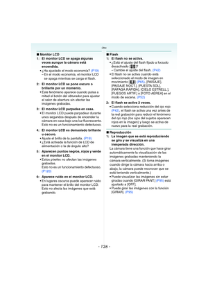 Page 126- 126 -
Otro
∫Monitor LCD
1: El monitor LCD se apaga algunas 
veces aunque la cámara está 
encendida.
 ¿Ha ajustado el modo economía? (P19)
– En el modo economía, el monitor LCD 
se apaga mientras se carga el flash.
2: El monitor LCD se pone oscuro o 
brillante por un momento.
 Este fenómeno aparece cuando pulsa a 
mitad el botón del obturador para ajustar 
el valor de abertura sin afectar las 
imágenes grabadas.
3: El monitor LCD parpadea en casa.
 El monitor LCD puede parpadear durante 
unos segundos...