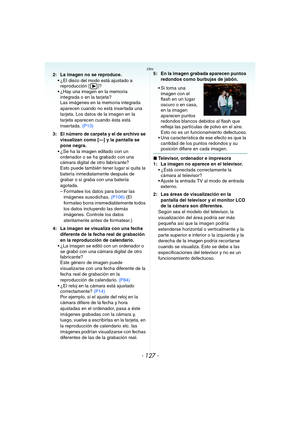 Page 127- 127 -
Otro
2: La imagen no se reproduce.
 ¿El disco del modo está ajustado a 
reproducción [ ]?
 ¿Hay una imagen en la memoria 
integrada o en la tarjeta?
Las imágenes en la memoria integrada 
aparecen cuando no está insertada una 
tarjeta. Los datos de la imagen en la 
tarjeta aparecen cuando ésta está 
insertada. (P13)
3: El número de carpeta y el de archivo se 
visualizan como [—] y la pantalla se 
pone negra.
 ¿Se ha la imagen editado con un 
ordenador o se ha grabado con una 
cámara digital de...