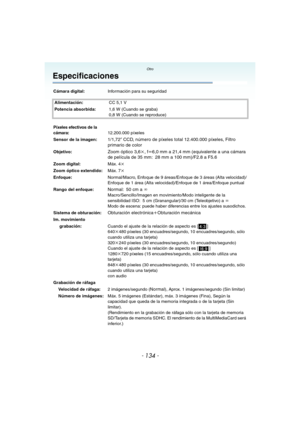 Page 134Otro
- 134 -
Especificaciones
Cámara digital:Información para su seguridad
Alimentación:CC 5,1 V
Potencia absorbida:1,6 W (Cuando se graba)
0,8 W (Cuando se reproduce)
Píxeles efectivos de la 
cámara:12.200.000 píxeles
Sensor de la imagen:
1/1,72q CCD, número de píxeles total 12.400.000 píxeles, Filtro 
primario de color
Objetivo:Zoom óptico 3,6k, fl6,0 mm a 21,4 mm (equivalente a una cámara 
de película de 35 mm: 28 mm a 100 mm)/F2.8 a F5.6
Zoom digital:Máx. 4k
Zoom óptico extendido:Máx. 7k...