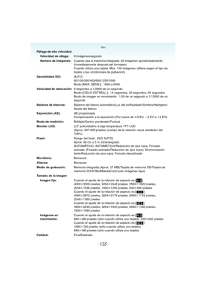 Page 135Otro
- 135 -
Ráfaga de alta velocidad
Velocidad de ráfaga:8 imágenes/segundo
Número de imágenes:Cuando usa la memoria integrada: 25 imágenes aproximadamente 
(inmediatamente después del formateo)
Cuando utiliza una tarjeta: Máx. 100 imágenes (difiere según el tipo de 
tarjeta y las condiciones de grabación)
Sensibilidad ISO:AU TO /
80/100/200/400/800/1250/1600
Modo [MAX. SENS.]: 1600 a 6400
Velocidad de obturación:8 segundos a 1/2000 de un segundo
Modo [CIELO ESTRELL.]: 15 segundos, 30 segundos, 60...