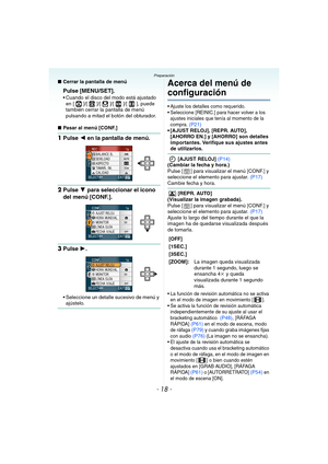 Page 18- 18 -
Preparación
∫Cerrar la pantalla de menú
Pulse [MENU/SET].
 Cuando el disco del modo está ajustado 
en [ ]/[ ]/[ ]/[ ]/[ ], puede 
también cerrar la pantalla de menú 
pulsando a mitad el botón del obturador.
∫Pasar al menú [CONF.]
1Pulse 2 en la pantalla de menú.
2Pulse 4 para seleccionar el icono 
del menú [CONF.].
3Pulse 1.
 Seleccione un detalle sucesivo de menú y 
ajústelo.
Acerca del menú de 
configuración
 Ajuste los detalles como requerido.
 Seleccione [REINIC.] para hacer volver a los...