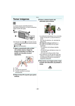 Page 24- 24 -
BásicoBásico
Tomar imágenes
La cámara ajusta automáticamente la 
velocidad de obturación y el valor de abertura 
según el brillo del sujeto.
 El indicador de estado 3 se enciende durante 
1 segundo aproximadamente cuando enciende 
esta unidad 
2.
(1: Botón del obturador)
1Agarre suavemente esta unidad 
con ambas manos, tenga los 
brazos inmóviles a su lado y se 
quede con los pies un poco 
separados.
AFlash
BLámpara de ayuda AF
CCuando mantiene la cámara 
verticalmente
2Dirija el área AF al punto...