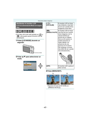 Page 40- 40 -
Avanzadas (Grabar imágenes)
 Si el disco del modo está ajustado en [ ] y 
[ ], sólo puede usarse la función LCD de 
alimentación.
1Pulse [LCD MODE] durante un 
segundo.
2Pulse 3/4 para seleccionar un 
modo.
3Pulse [MENU/SET].
 Aparece el icono [LCD ALIM] A o 
[ÁNGULO ALTO] B.
Abrillantar el monitor LCD
(LCD de alimentación/Modo de ángulo 
alto)
DISPLAY/LCD MODE
[]:
[LCD ALIM]El monitor LCD se hace 
más brillante y más fácil 
de ver aun cuando toma 
imágenes al aire libre.
[]:
[ÁNGULO ALTO]El...