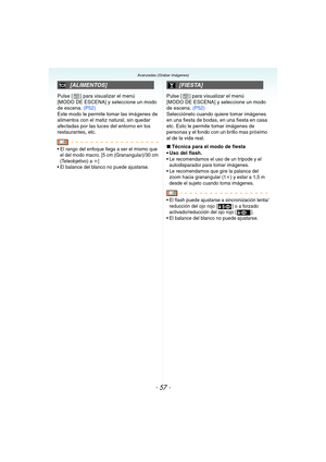 Page 57- 57 -
Avanzadas (Grabar imágenes)
Pulse [ ] para visualizar el menú 
[MODO DE ESCENA] y seleccione un modo 
de escena. (P52)
Este modo le permite tomar las imágenes de 
alimentos con el matiz natural, sin quedar 
afectadas por las luces del entorno en los 
restaurantes, etc.
 El rango del enfoque llega a ser el mismo que 
el del modo macro. [5 cm (Granangular)/30 cm 
(Teleobjetivo) a 
¶]
 El balance del blanco no puede ajustarse.
Pulse [ ] para visualizar el menú 
[MODO DE ESCENA] y seleccione un modo...