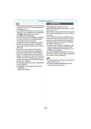 Page 59- 59 -
Avanzadas (Grabar imágenes)
 El rango del enfoque llega a ser el mismo que 
el del modo macro. [5 cm (Granangular)/30 cm 
(Teleobjetivo) a 
¶]
 La sensibilidad ISO llega a ser la misma que 
cuando el modo inteligente de la sensibilidad 
ISO [ ] está ajustado a la más alta 
sensibilidad ISO de [ISO400].
 Si enciende la cámara en [NIÑOS1]/[NIÑOS2], 
La edad y la fecha y hora actuales quedan 
visualizadas durante 5 segundos 
aproximadamente en el fondo de la pantalla.
 El estilo de visualización de...