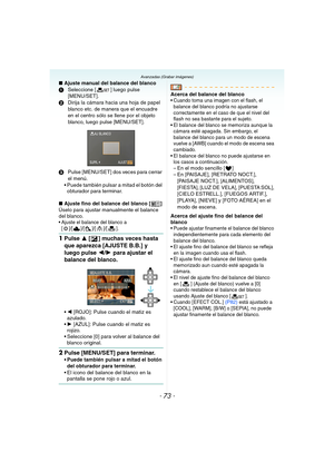 Page 73- 73 -
Avanzadas (Grabar imágenes)
∫Ajuste manual del balance del blanco
1Seleccione [ ] luego pulse 
[MENU/SET].
2Dirija la cámara hacia una hoja de papel 
blanco etc. de manera que el encuadre 
en el centro sólo se llene por el objeto 
blanco, luego pulse [MENU/SET].
3Pulse [MENU/SET] dos veces para cerrar 
el menú.
 Puede también pulsar a mitad el botón del 
obturador para terminar.
∫Ajuste fino del balance del blanco [ ]
Úselo para ajustar manualmente el balance 
del blanco.
 Ajuste el balance del...