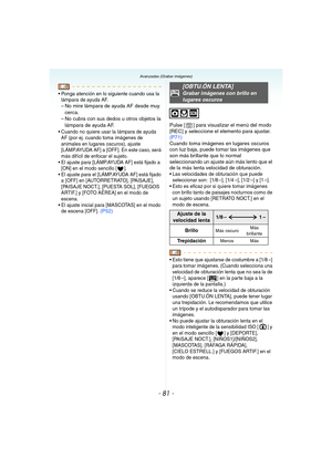 Page 81- 81 -
Avanzadas (Grabar imágenes)
 Ponga atención en lo siguiente cuando usa la 
lámpara de ayuda AF.
– No mire lámpara de ayuda AF desde muy 
cerca.
– No cubra con sus dedos u otros objetos la 
lámpara de ayuda AF.
 Cuando no quiere usar la lámpara de ayuda 
AF (por ej. cuando toma imágenes de 
animales en lugares oscuros), ajuste 
[LÁMP.AYUDA AF] a [OFF]. En este caso, será 
más difícil de enfocar el sujeto.
 El ajuste para [LÁMP.AYUDA AF] está fijado a 
[ON] en el modo sencillo [ ].
 El ajuste para...