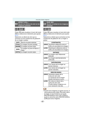 Page 82- 82 -
Avanzadas (Grabar imágenes)
Pulse [ ] para visualizar el menú del modo 
[REC] y seleccione el elemento para ajustar. 
(P71)
Seleccione un efecto de color que se 
armonice con las condiciones de grabación 
de su imagen a grabar.Pulse [ ] para visualizar el menú del modo 
[REC] y seleccione el elemento para ajustar. 
(P71)
Seleccione un efecto que se armonice con las 
condiciones de grabación de su imagen a 
grabar.
 Cuando toma imágenes en lugares oscuros, el 
ruido puede ponerse visible. Para...
