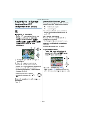 Page 86- 86 -
Avanzadas (Reproducción)
Reproducir imágenes 
en movimiento/
imágenes con audio
∫Imágenes en movimiento
Pulse 2/1 para seleccionar una 
imagen teniendo un icono de 
imagen en movimiento [ ]/
[]/[]/[]/[ ]/[ ]/
[ ] luego pulse 4 para 
reproducir.
ATiempo de grabación de la imagen en 
movimiento
BIcono de imagen en movimiento
 Después de iniciar la reproducción, se 
visualiza en el fondo derecho de la pantalla el 
tiempo transcurrido de la reproducción.
Por ejemplo, 8 minutos y 30 segundos se...