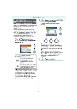 Page 91- 91 -
Avanzadas (Reproducción)
Pulse [ ] para visualizar el menú del modo 
[REPR.] y seleccione el elemento para 
ajustar. (P90)
Esto se recomienda cuando reproduce 
imágenes en la pantalla del televisor. Puede 
saltar las imágenes no deseada si ha sido 
ajustado [MIS FAVORIT.] (P92). Además, 
puede reproducir una muestra de la 
diapositiva de categoría grabada  (P94).
1Pulse 3/4 para seleccionar 
[TODO], [ ] o [ ], luego pulse 
[MENU/SET].
 [ ] sólo aparece cuando [MIS FAVORIT.] 
está ajustado en [ON]....