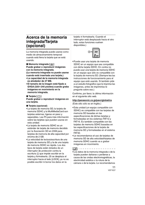 Page 1111VQT1E27
Acerca de la memoria 
integrada/Tarjeta 
(opcional)
La memoria integrada puede usarse como 
medio de almacenamiento temporal 
cuando está llena la tarjeta que se está 
usando.
∫Memoria integrada [ ]
Puede grabar o reproducir imágenes 
con la memoria integrada.
(La memoria integrada no puede usarse 
cuando está insertada una tarjeta.)
 La capacidad de la memoria integrada 
es alrededor de 27 MB.
 El tamaño de la imagen está fijado a 
QVGA (320k240 píxeles) cuando graba 
imágenes en movimiento en...