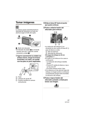 Page 1717VQT1E27
Tomar imágenes
La cámara ajusta automáticamente la 
velocidad de obturación y el valor de 
abertura según el brillo del sujeto.
1: Botón del obturador
 El indicador de estado 3 se enciende 
durante cerca de 1 segundo cuando 
enciende la unidad 2.
1Agarre suavemente la unidad con 
ambas manos, tenga los brazos 
inmóviles a su lado y se quede 
con los pies un poco separados.
A:Flash
B: Lámpara de ayuda AF
C: Cuando mantiene la cámara 
verticalmente
2Dirija el área AF hacia el punto 
que quiere...