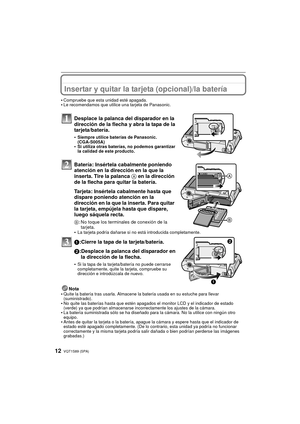 Page 12VQT1S89 (SPA)12
Insertar y quitar la tarjeta (opcional)/la batería
•Compruebe que esta unidad esté apagada.•Le recomendamos que utilice una tarjeta de Panasonic.
Desplace la palanca del disparador en la 
dirección de la flecha y abra la tapa de la 
tarjeta/batería.
•Siempre utilice baterías de Panasonic. 
(CGA-S005A)
•Si utiliza otras baterías, no podemos garantizar 
la calidad de este producto.
Batería: Insértela cabalmente poniendo 
atención en la dirección en la que la 
inserta. Tire la palanca A en...