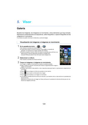 Page 124124
5.Visor
Galería
Muestre las imágenes, las imágenes en movimi ento u otros elementos que haya tomado.
Reproduzca presentaciones de diapos it ivas, edite fotografías o capture fotografías de las 
imágenes en movimiento.
≥ Los datos se pueden sincronizar a través de su cuenta de Google.
1En la pantalla de inicio  > [ ] >  [ ].≥Se visualiza la pantalla de la lista de álbumes.
≥ Cuando esté usando la función de cámara y toque [ (]  en la pantalla de 
grabación, se reproducirá la imagen grabada más...