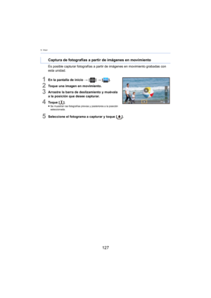 Page 1275. Visor
127
Es posible capturar fotografías a partir de imágenes en movimiento grabadas con 
esta unidad.
1En la pantalla de inicio > [ ] >  [ ].
2Toque una imagen en movimiento.
3Arrastre la barra de deslizamiento y muévala 
a la posición que desee capturar.
4To q u e  [ ].≥Se muestran las fotografías previas y posteriores a la posición 
se
leccionada.
5Seleccione el fotograma a capturar y toque [ ].
 
Captura de fotografías a partir de imágenes en movimiento 