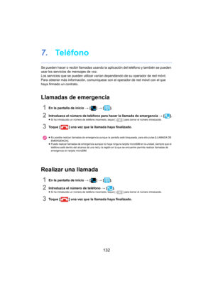 Page 132132
7.Te l é f o n o
Se pueden hacer o recibir llamadas usando la aplicación del teléfono y también se pueden 
usar los servicios de mensajes de voz.
Los servicios que se pueden utilizar varían  de
 pendiendo de su operador de red móvil. 
Para obtener más información, comuníquese  con el operador de red móvil con el que 
haya firmado un contrato.
Llamadas de emergencia
1En la pantalla de inicio  > [ ] >  [ ].
2Introduzca el número de teléfono para hacer la llamada de emergencia  > [ ].≥Si ha introducido...