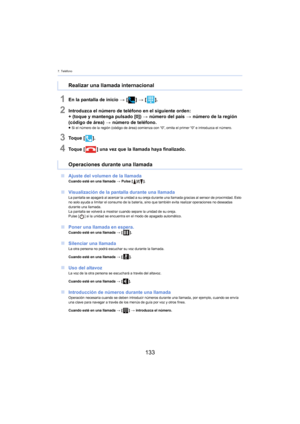 Page 1337. Teléfono
133
1En la pantalla de inicio > [ ] >  [ ].
2Introduzca el número de teléfono en el siguiente orden:
+ (toque y mantenga pulsado [0])  >  número del país > número de la región 
(código de área) >  número de teléfono.
≥Si el número de la región (código de área) comienza con “0”, omita el primer “0” e introduzca el número.
3To q u e  [ ].
4To q u e  [ ] una vez que la llamada haya finalizado.
∫ Ajus
te del volumen de la llamadaCuando esté en una llamada  > Pulse [ ]/[].
∫Visualización de la...