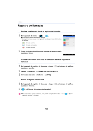 Page 1357. Teléfono
135
Registro de llamadas
1En la pantalla de inicio > [ ] >  [ ].≥Se visualiza la pantalla del registro de llamadas.
≥ Los siguientes iconos se usan en el registro de llamadas para indicar distintos tipos 
d
e llamadas.
2Toque el número de teléfono o el nombre de la persona a la 
que desee llamar.
1En la pantalla de registro de llamadas  > toque [ ] del número de teléfono 
que desee guardar.
2[Añadir a contactos]  > [CREAR NUEVO CONTACTO].
3Introduzca los datos solicitados  > [LISTO].
1En la...