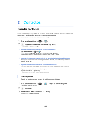 Page 138138
8.Contactos
Guardar contactos
En los contactos puede guardar los nombres, números de teléfono, direcciones de correo 
electrónico y otros detalles de contacto de amigos y familiares.
≥Los datos se pueden sincronizar a través de su cuenta de Google.
1En la pantalla de inicio  > [ ] >  [ ].
2[] >  introduzca los datos solicitados  > [LISTO].≥Al tocar [ ] se guarda una imagen.
∫Importación de contactos desde el almacenamiento
1En la pantalla de inicio >  []>  [ ].
2[] >  [Importar/exportar]  > [Importar...